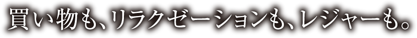 買い物も、リラクゼーションも、レジャーも。